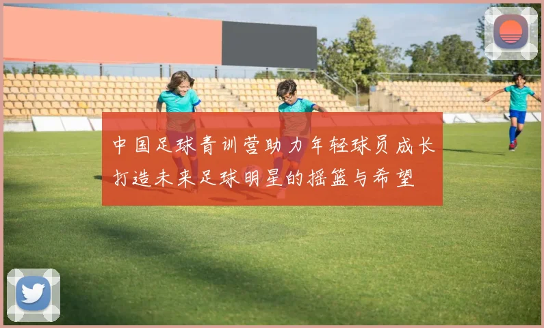 中国足球青训营助力年轻球员成长打造未来足球明星的摇篮与希望