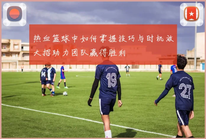 热血篮球中如何掌握技巧与时机放大招助力团队赢得胜利