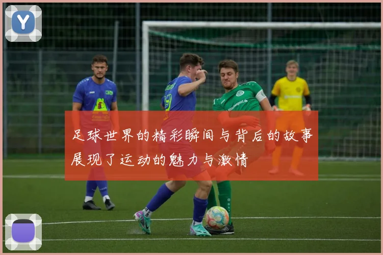 足球世界的精彩瞬间与背后的故事展现了运动的魅力与激情