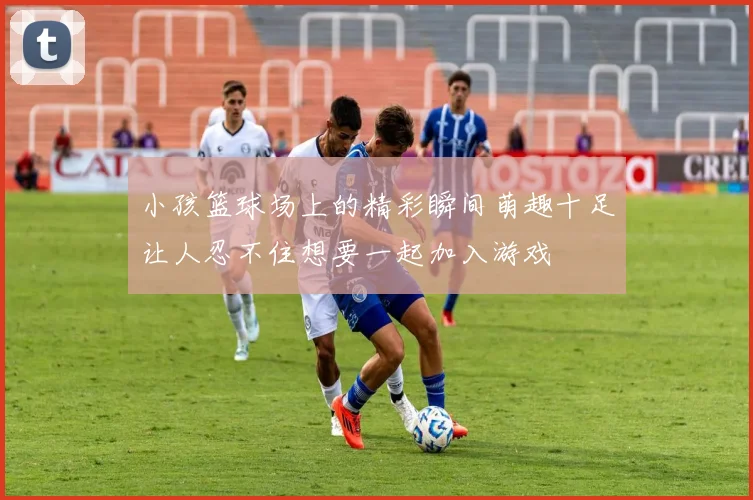 小孩篮球场上的精彩瞬间萌趣十足让人忍不住想要一起加入游戏