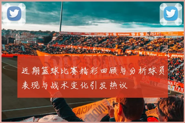 近期篮球比赛精彩回顾与分析球员表现与战术变化引发热议