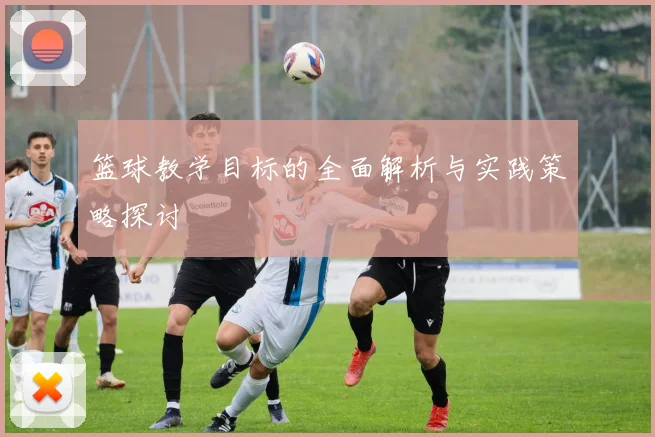 篮球教学目标的全面解析与实践策略探讨